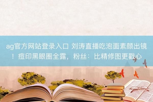 ag官方网站登录入口 刘涛直播吃泡面素颜出镜！痘印黑眼圈全露，粉丝：比精修图更戳心