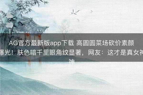 AG官方最新版app下载 高圆圆菜场砍价素颜曝光!肤色暗千里眼角纹显著,网友:这才是真女神