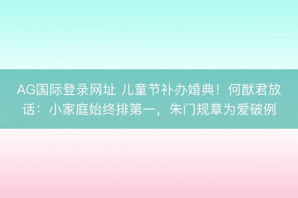 AG国际登录网址 儿童节补办婚典！何猷君放话：小家庭始终排第一，朱门规章为爱破例