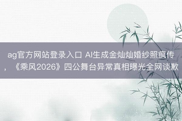 ag官方网站登录入口 AI生成金灿灿婚纱照疯传，《乘风2026》四公舞台异常真相曝光全网谈歉