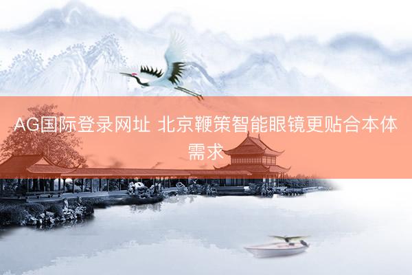 AG国际登录网址 北京鞭策智能眼镜更贴合本体需求