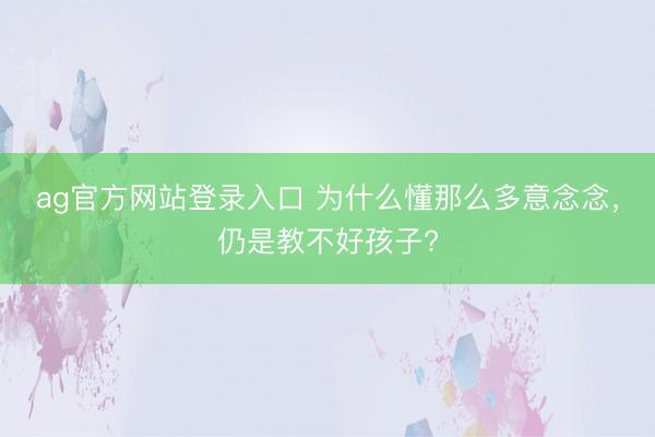 ag官方网站登录入口 为什么懂那么多意念念,仍是教不好孩子?