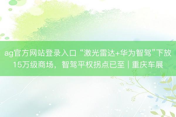 ag官方网站登录入口 “激光雷达+华为智驾”下放15万级商场，智驾平权拐点已至 | 重庆车展