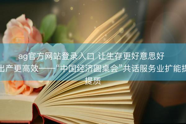 ag官方网站登录入口 让生存更好意思好 让出产更高效——“中国经济圆桌会”共话服务业扩能提质
