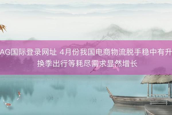 AG国际登录网址 4月份我国电商物流脱手稳中有升 换季出行等耗尽需求显然增长