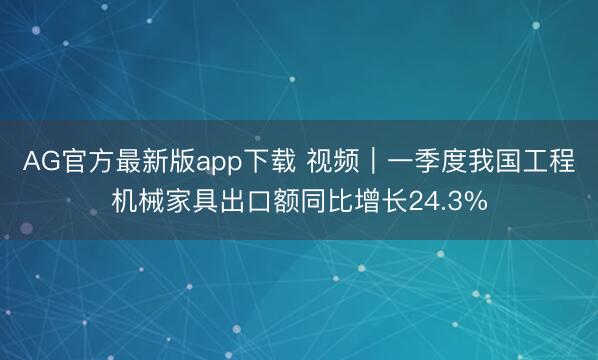 AG官方最新版app下载 视频｜一季度我国工程机械家具出口额同比增长24.3%