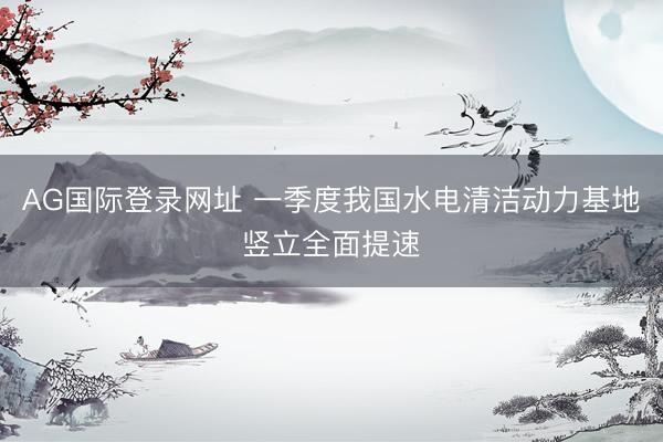 AG国际登录网址 一季度我国水电清洁动力基地竖立全面提速