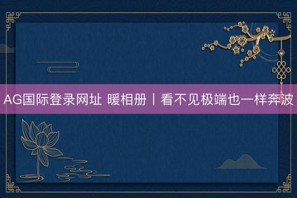 AG国际登录网址 暖相册丨看不见极端也一样奔波