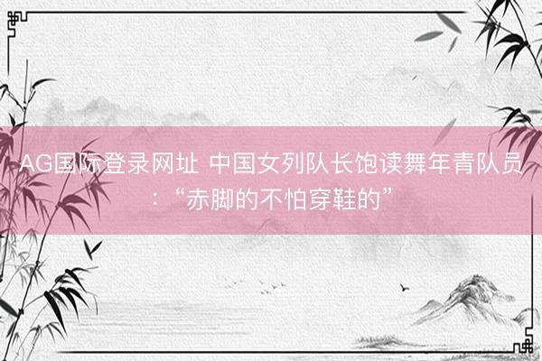 AG国际登录网址 中国女列队长饱读舞年青队员:“赤脚的不怕穿鞋的”