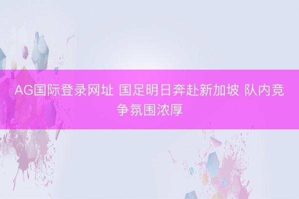 AG国际登录网址 国足明日奔赴新加坡 队内竞争氛围浓厚