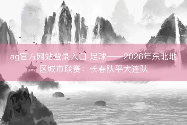 ag官方网站登录入口 足球——2026年东北地区城市联赛：长春队平大连队