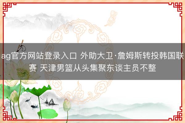 ag官方网站登录入口 外助大卫·詹姆斯转投韩国联赛 天津男篮从头集聚东谈主员不整