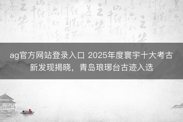 ag官方网站登录入口 2025年度寰宇十大考古新发现揭晓，青岛琅琊台古迹入选