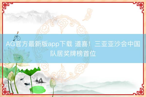 AG官方最新版app下载 道喜!三亚亚沙会中国队居奖牌榜首位