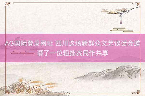 AG国际登录网址 四川这场新群众文艺谈话会邀请了一位粗拙农民作共享