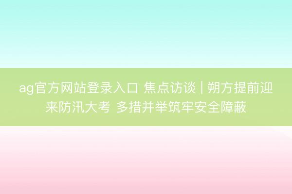 ag官方网站登录入口 焦点访谈 | 朔方提前迎来防汛大考 多措并举筑牢安全障蔽