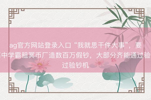 ag官方网站登录入口 “我就思干件大事”，要点高中学霸租冥币厂造数百万假钞，大部分齐能通过验钞机