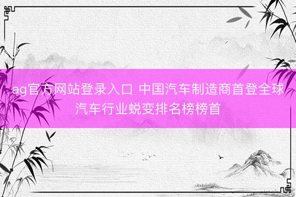 ag官方网站登录入口 中国汽车制造商首登全球汽车行业蜕变排名榜榜首