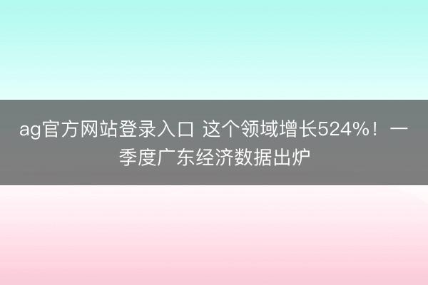 ag官方网站登录入口 这个领域增长524%!一季度广东经济数据出炉