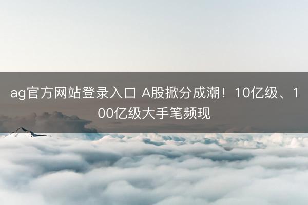 ag官方网站登录入口 A股掀分成潮！10亿级、100亿级大手笔频现