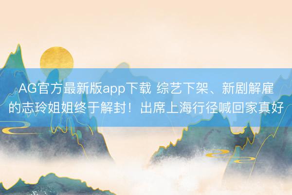 AG官方最新版app下载 综艺下架、新剧解雇的志玲姐姐终于解封！出席上海行径喊回家真好
