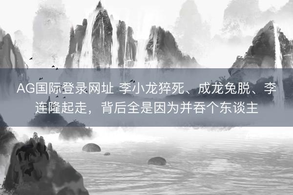 AG国际登录网址 李小龙猝死、成龙兔脱、李连隆起走,背后全是因为并吞个东谈主