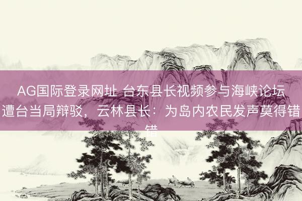 AG国际登录网址 台东县长视频参与海峡论坛遭台当局辩驳，云林县长：为岛内农民发声莫得错
