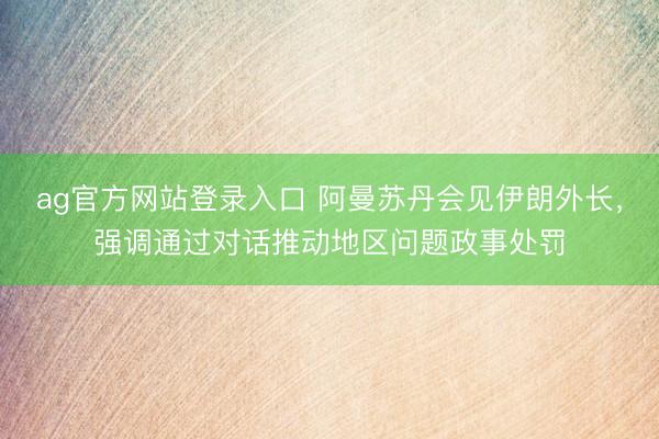 ag官方网站登录入口 阿曼苏丹会见伊朗外长，强调通过对话推动地区问题政事处罚