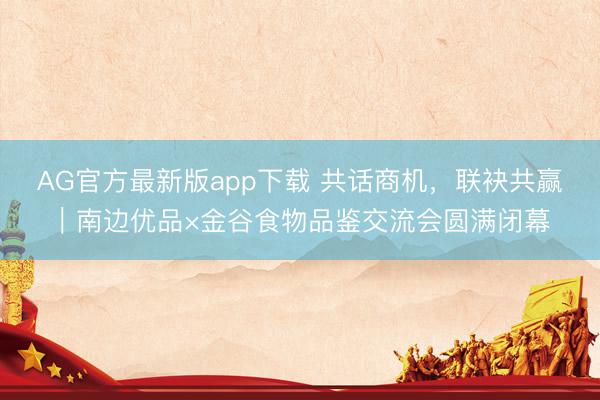 AG官方最新版app下载 共话商机，联袂共赢｜南边优品×金谷食物品鉴交流会圆满闭幕