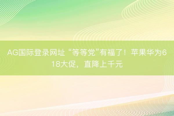 AG国际登录网址 “等等党”有福了！苹果华为618大促，直降上千元