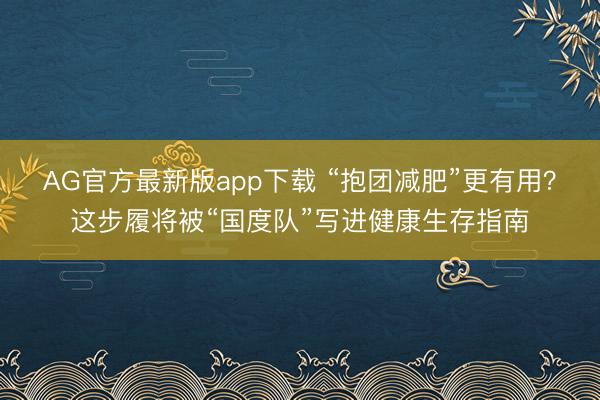 AG官方最新版app下载 “抱团减肥”更有用？这步履将被“国度队”写进健康生存指南