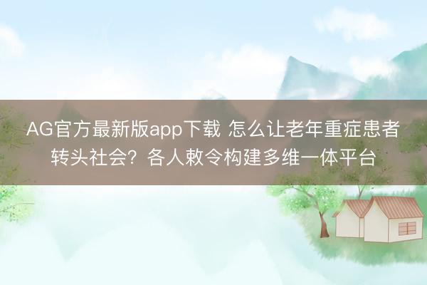 AG官方最新版app下载 怎么让老年重症患者转头社会？各人敕令构建多维一体平台