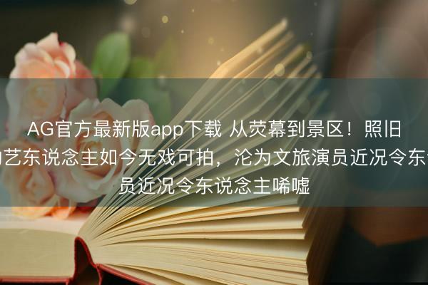 AG官方最新版app下载 从荧幕到景区！照旧红极一时的艺东说念主如今无戏可拍，沦为文旅演员近况令东说念主唏嘘