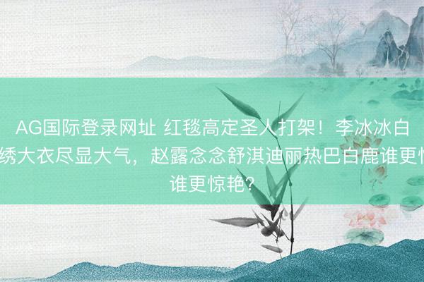 AG国际登录网址 红毯高定圣人打架！李冰冰白色珠绣大衣尽显大气，赵露念念舒淇迪丽热巴白鹿谁更惊艳？
