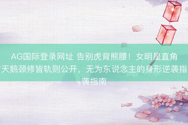AG国际登录网址 告别虎背熊腰！女明星直角肩天鹅颈修皆轨则公开，无为东说念主的身形逆袭指南