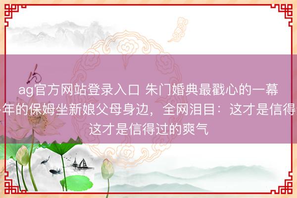 ag官方网站登录入口 朱门婚典最戳心的一幕!跟随多年的保姆坐新娘父母身边,全网泪目:这才是信得过的爽气