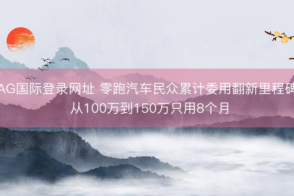 AG国际登录网址 零跑汽车民众累计委用翻新里程碑 从100万到150万只用8个月