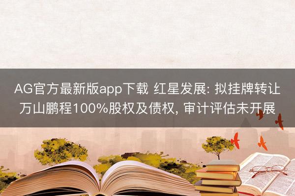 AG官方最新版app下载 红星发展: 拟挂牌转让万山鹏程100%股权及债权， 审计评估未开展