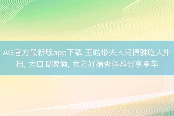 AG官方最新版app下载 王皓带夫人闫博雅吃大排档, 大口喝啤酒, 女方好娟秀体验分享单车