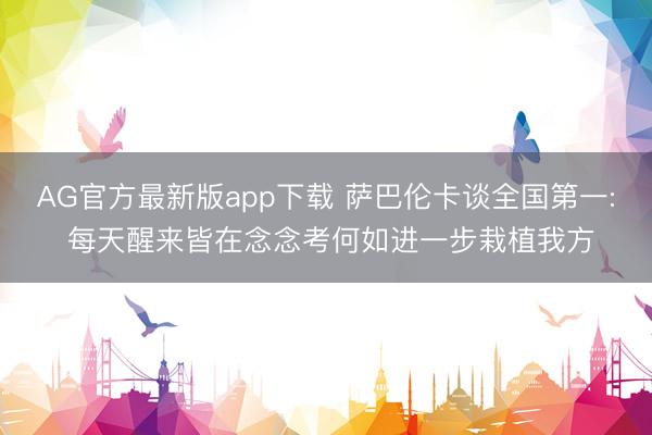 AG官方最新版app下载 萨巴伦卡谈全国第一: 每天醒来皆在念念考何如进一步栽植我方