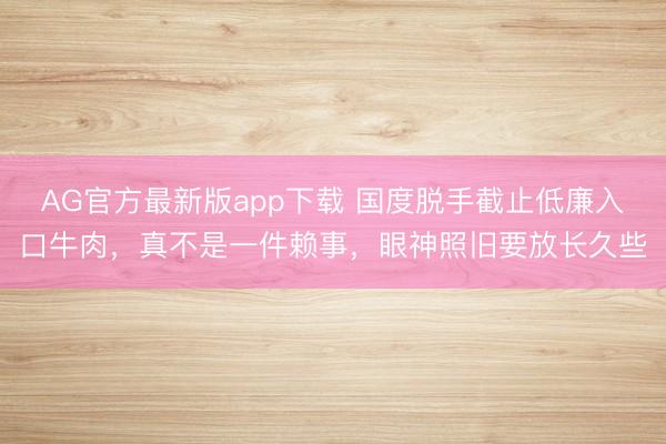 AG官方最新版app下载 国度脱手截止低廉入口牛肉，真不是一件赖事，眼神照旧要放长久些