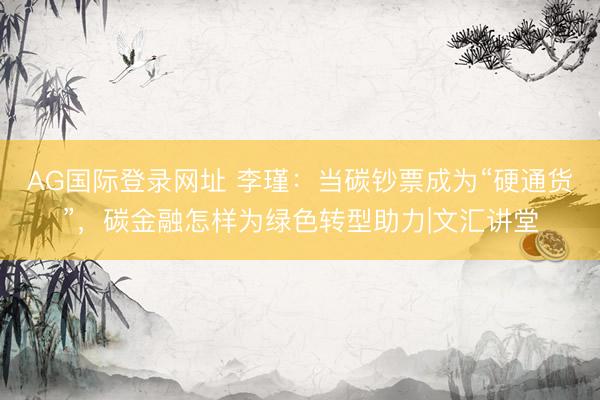 AG国际登录网址 李瑾:当碳钞票成为“硬通货”,碳金融怎样为绿色转型助力|文汇讲堂