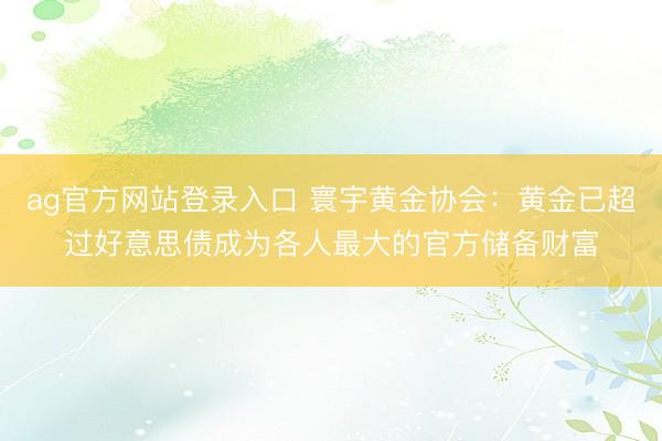 ag官方网站登录入口 寰宇黄金协会：黄金已超过好意思债成为各人最大的官方储备财富