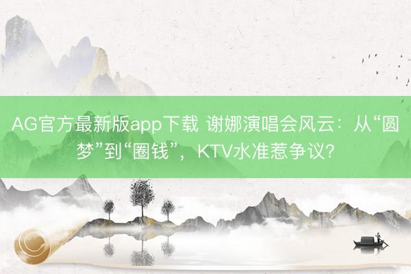 AG官方最新版app下载 谢娜演唱会风云:从“圆梦”到“圈钱”,KTV水准惹争议?