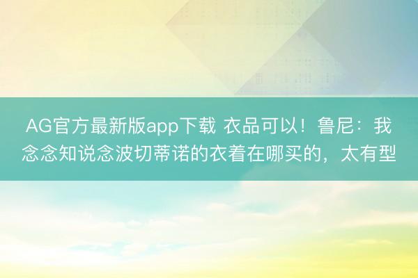 AG官方最新版app下载 衣品可以!鲁尼:我念念知说念波切蒂诺的衣着在哪买的,太有型